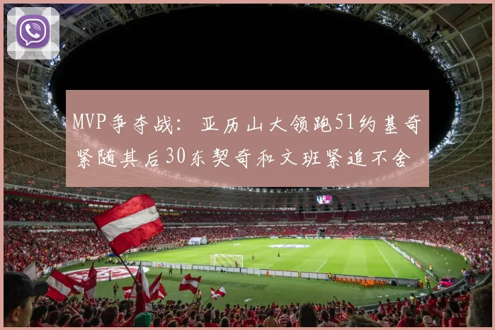 MVP争夺战：亚历山大领跑51约基奇紧随其后30东契奇和文班紧追不舍