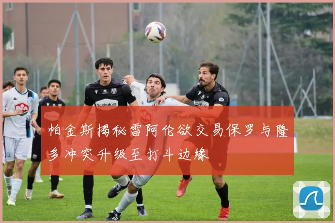 帕金斯揭秘雷阿伦欲交易保罗与隆多冲突升级至打斗边缘