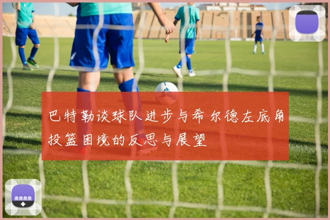 巴特勒谈球队进步与希尔德左底角投篮困境的反思与展望
