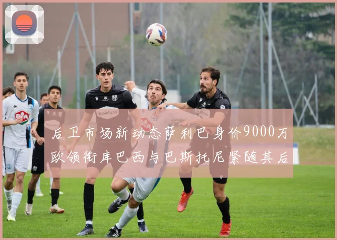 后卫市场新动态萨利巴身价9000万欧领衔库巴西与巴斯托尼紧随其后