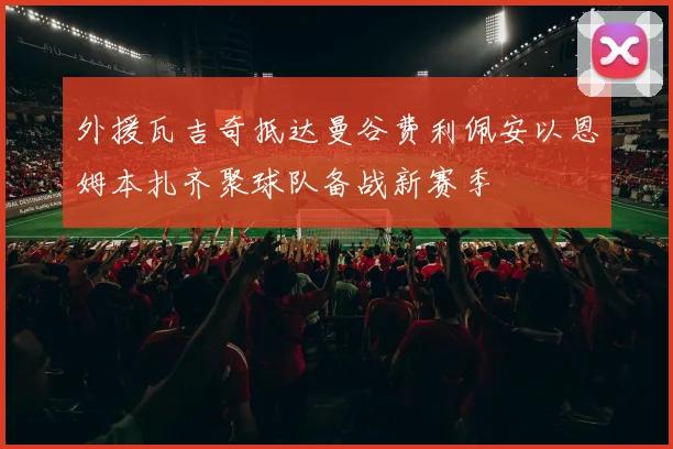 外援瓦吉奇抵达曼谷费利佩安以恩姆本扎齐聚球队备战新赛季