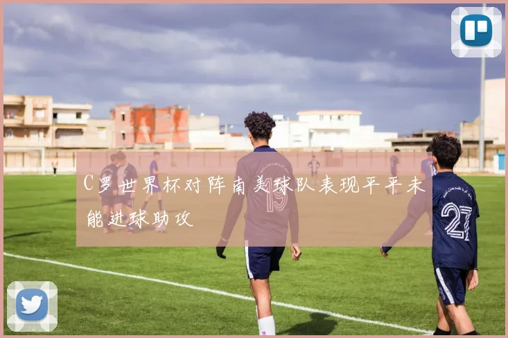 C罗世界杯对阵南美球队表现平平未能进球助攻
