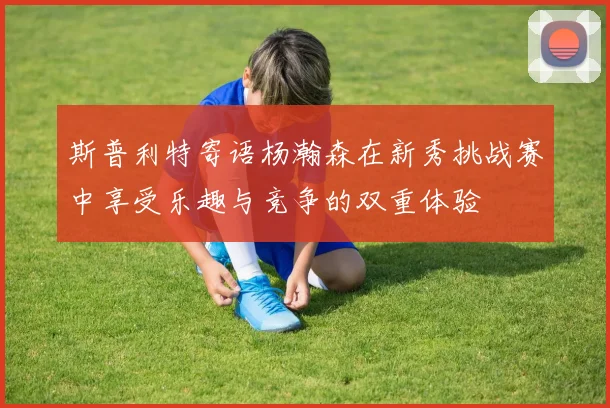 斯普利特寄语杨瀚森在新秀挑战赛中享受乐趣与竞争的双重体验