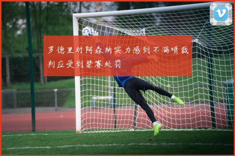 罗德里对阿森纳实力感到不满喷裁判应受到禁赛处罚
