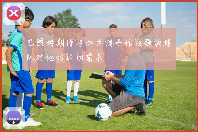 巴图姆期待与加兰携手作战强调球队对他的迫切需求