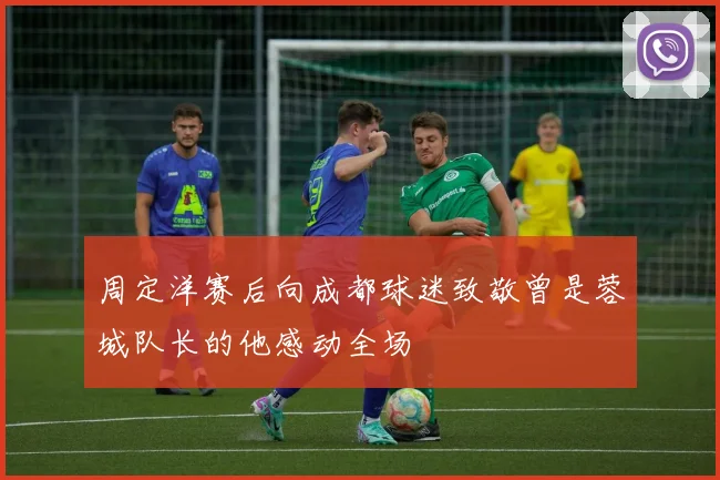 周定洋赛后向成都球迷致敬曾是蓉城队长的他感动全场