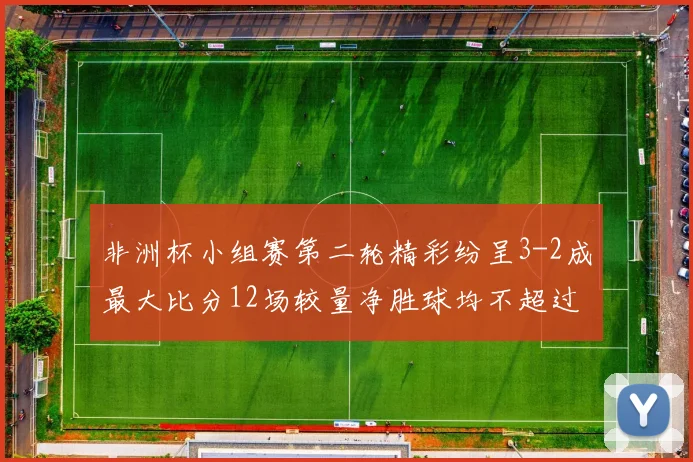 非洲杯小组赛第二轮精彩纷呈3-2成最大比分12场较量净胜球均不超过1球