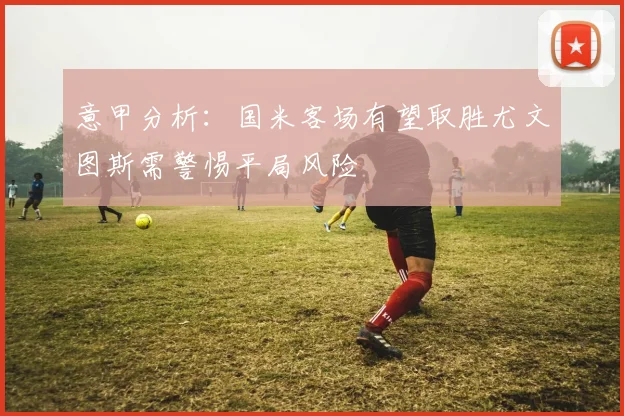 意甲分析：国米客场有望取胜尤文图斯需警惕平局风险