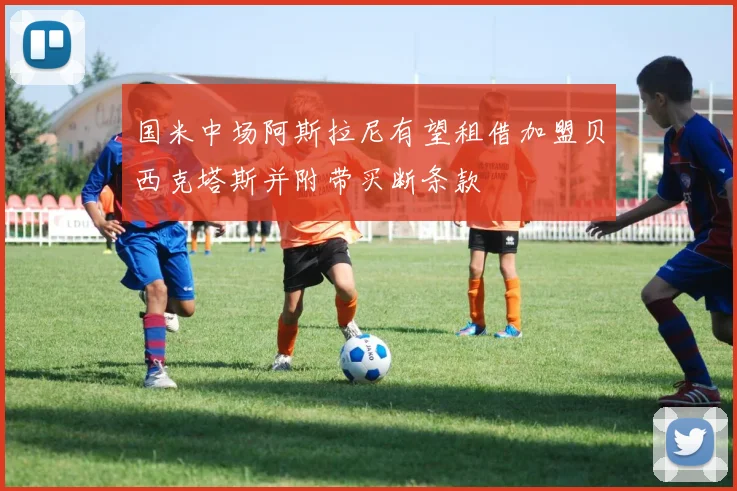 国米中场阿斯拉尼有望租借加盟贝西克塔斯并附带买断条款