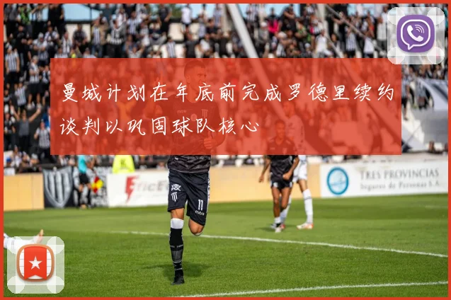 曼城计划在年底前完成罗德里续约谈判以巩固球队核心