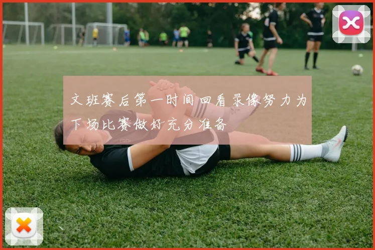 文班赛后第一时间回看录像努力为下场比赛做好充分准备