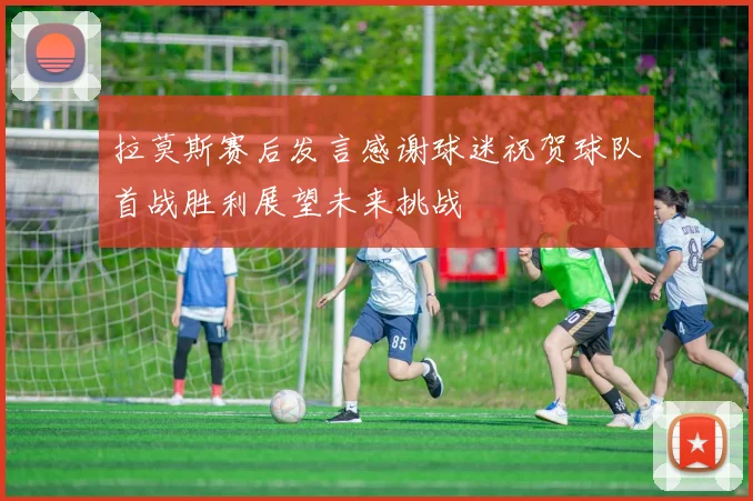 拉莫斯赛后发言感谢球迷祝贺球队首战胜利展望未来挑战