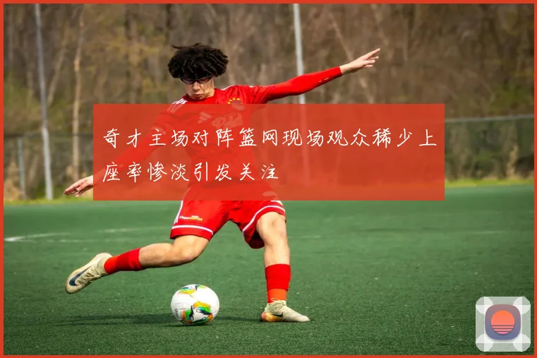 奇才主场对阵篮网现场观众稀少上座率惨淡引发关注