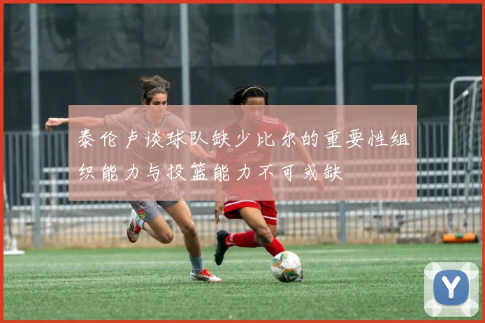 泰伦卢谈球队缺少比尔的重要性组织能力与投篮能力不可或缺