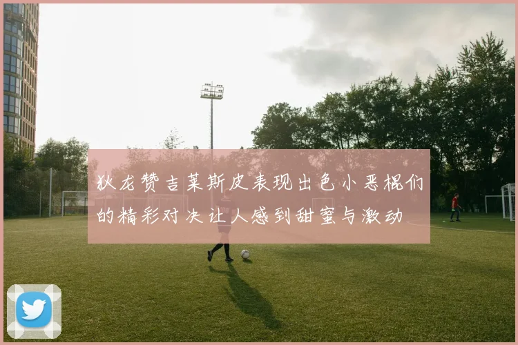狄龙赞吉莱斯皮表现出色小恶棍们的精彩对决让人感到甜蜜与激动