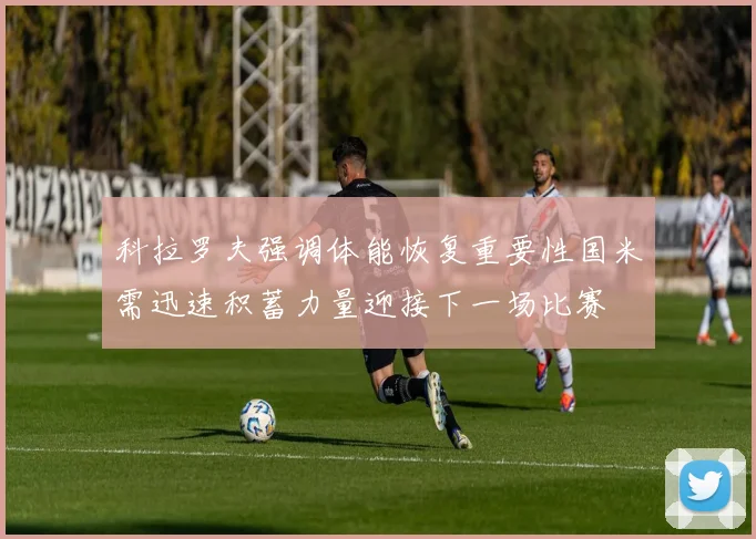 科拉罗夫强调体能恢复重要性国米需迅速积蓄力量迎接下一场比赛