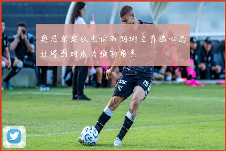 奥尼尔建议杰伦布朗树立首选心态让塔图姆成为辅助角色