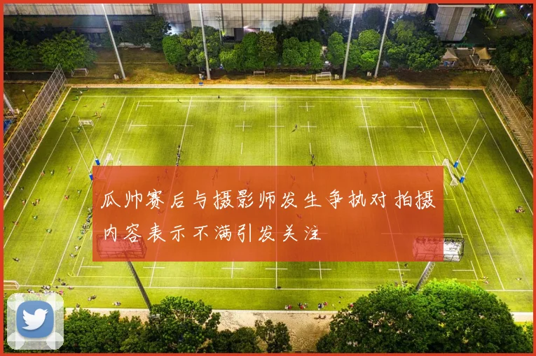 瓜帅赛后与摄影师发生争执对拍摄内容表示不满引发关注