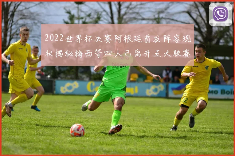 2022世界杯决赛阿根廷首发阵容现状揭秘梅西等四人已离开五大联赛