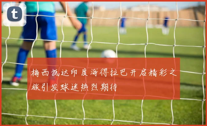 梅西抵达印度海得拉巴开启精彩之旅引发球迷热烈期待