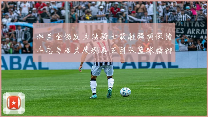 加兰全场发力助骑士获胜强调保持斗志与活力展现真正团队篮球精神