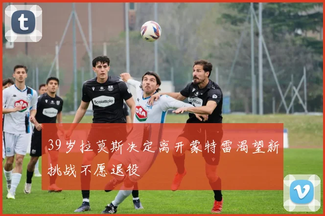 39岁拉莫斯决定离开蒙特雷渴望新挑战不愿退役