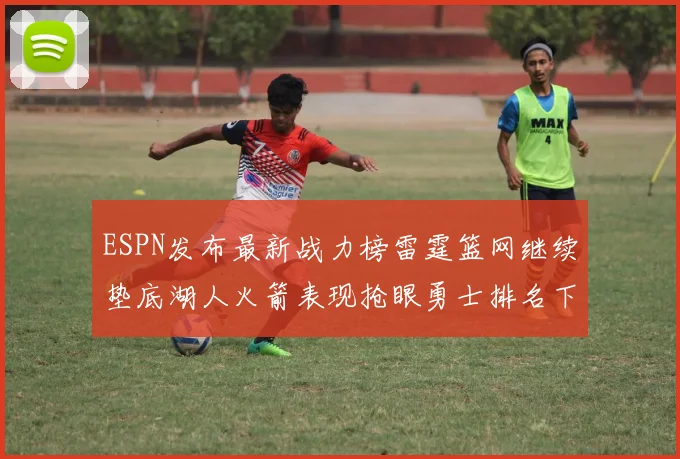 ESPN发布最新战力榜雷霆篮网继续垫底湖人火箭表现抢眼勇士排名下滑