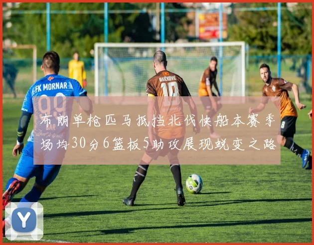 布朗单枪匹马抵挡北伐快船本赛季场均30分6篮板5助攻展现蜕变之路