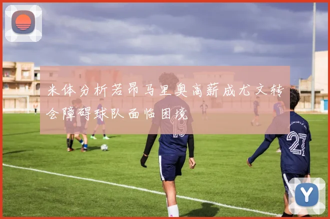 米体分析若昂马里奥高薪成尤文转会障碍球队面临困境