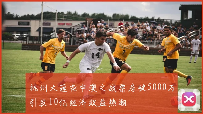 杭州大莲花中澳之战票房破5000万引发10亿经济效益热潮