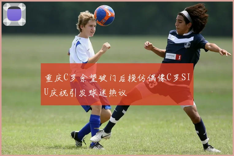 重庆C罗余望破门后模仿偶像C罗SIU庆祝引发球迷热议
