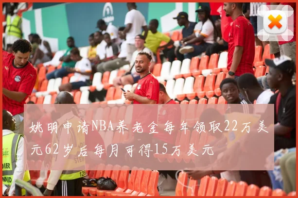 姚明申请NBA养老金每年领取22万美元62岁后每月可得15万美元