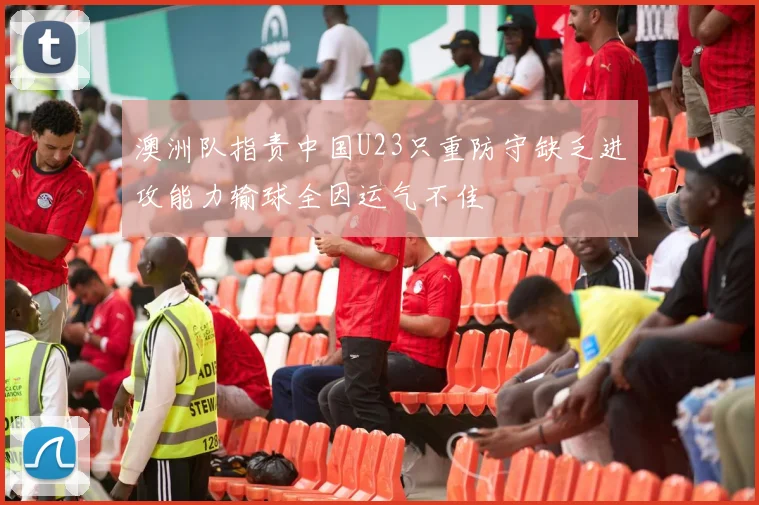 澳洲队指责中国U23只重防守缺乏进攻能力输球全因运气不佳