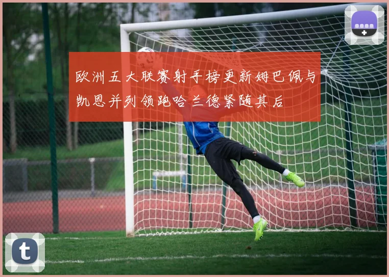 欧洲五大联赛射手榜更新姆巴佩与凯恩并列领跑哈兰德紧随其后