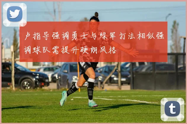 卢指导强调勇士与绿军打法相似强调球队需提升硬朗风格