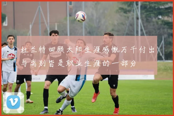 杜兰特回顾太阳生涯感慨万千付出与离别皆是职业生涯的一部分